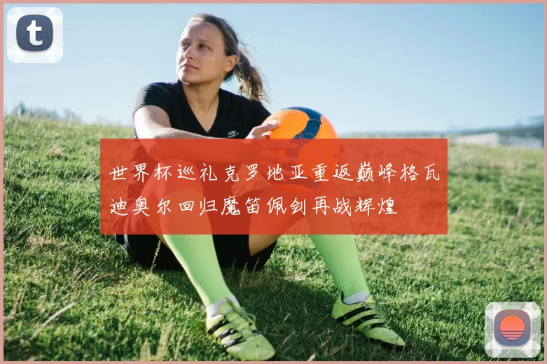 世界杯巡礼克罗地亚重返巅峰格瓦迪奥尔回归魔笛佩剑再战辉煌
