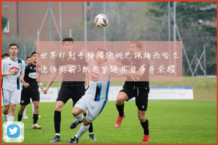 世界杯射手榜揭晓姆巴佩梅西哈兰德领衔前3凯恩紧随其后争夺荣耀