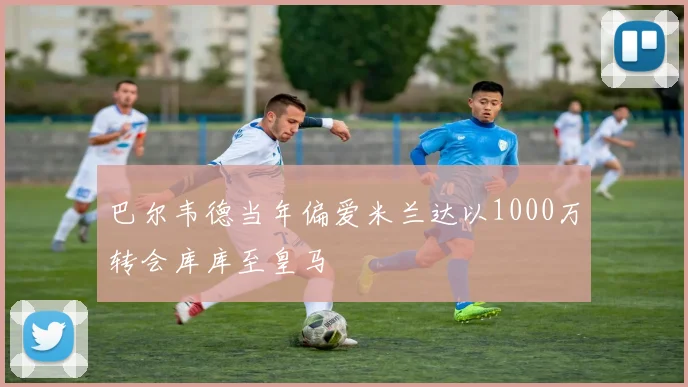 巴尔韦德当年偏爱米兰达以1000万转会库库至皇马