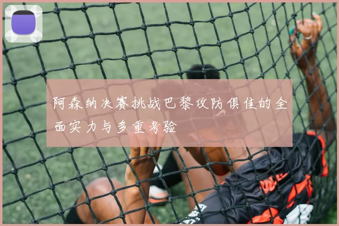 阿森纳决赛挑战巴黎攻防俱佳的全面实力与多重考验