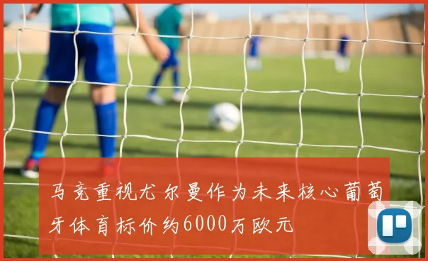 马竞重视尤尔曼作为未来核心葡萄牙体育标价约6000万欧元