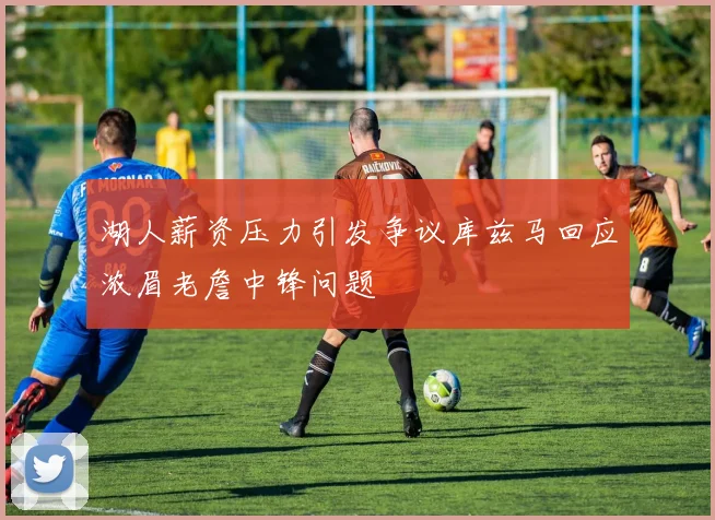 湖人薪资压力引发争议库兹马回应浓眉老詹中锋问题