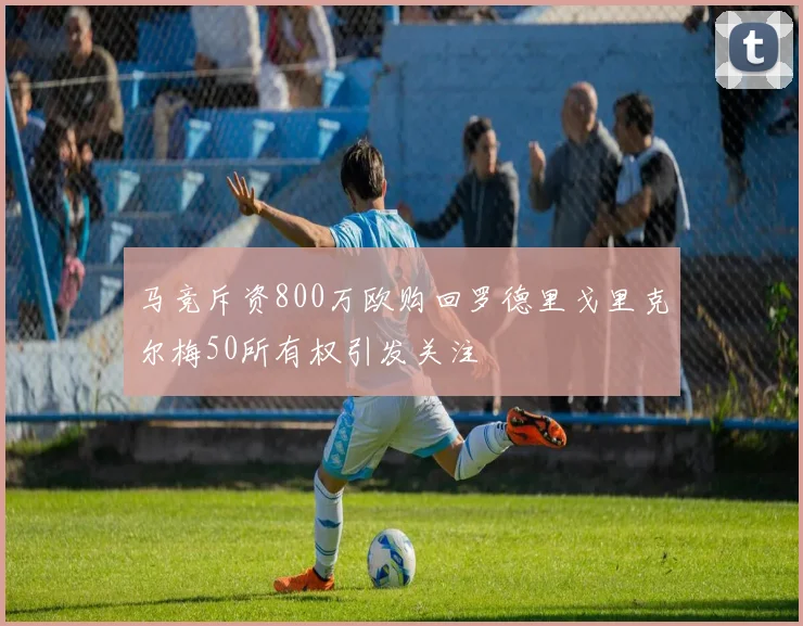 马竞斥资800万欧购回罗德里戈里克尔梅50所有权引发关注
