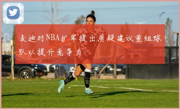 麦迪对NBA扩军提出质疑建议重组球队以提升竞争力