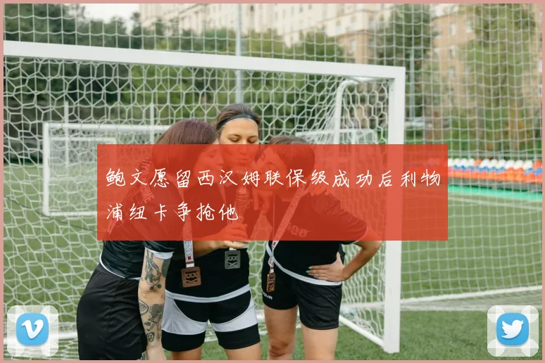 鲍文愿留西汉姆联保级成功后利物浦纽卡争抢他