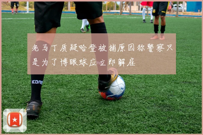 老马丁质疑哈登被捕原因称警察只是为了博眼球应立即解雇