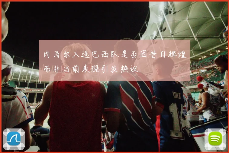 内马尔入选巴西队是否因昔日辉煌而非当前表现引发热议