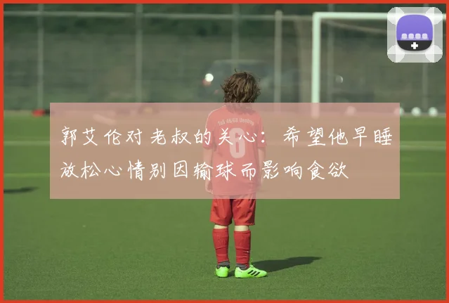 郭艾伦对老叔的关心：希望他早睡放松心情别因输球而影响食欲