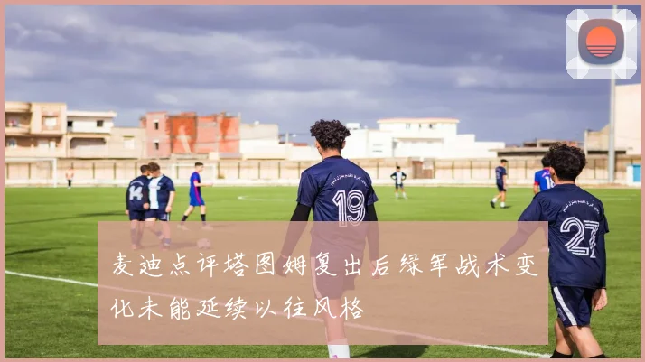 麦迪点评塔图姆复出后绿军战术变化未能延续以往风格