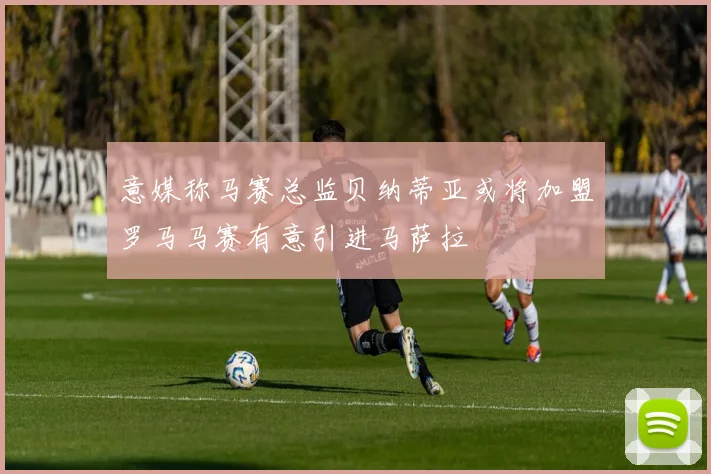 意媒称马赛总监贝纳蒂亚或将加盟罗马马赛有意引进马萨拉