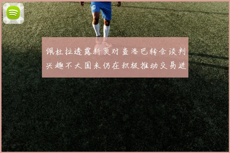 佩杜拉透露科莫对查洛巴转会谈判兴趣不大国米仍在积极推动交易进程