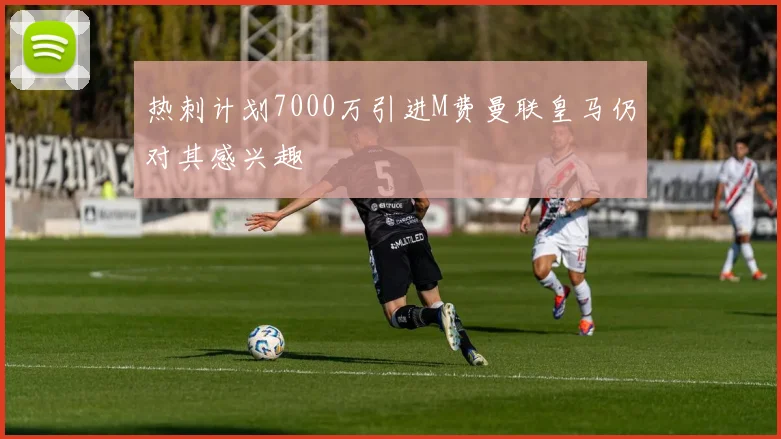 热刺计划7000万引进M费曼联皇马仍对其感兴趣