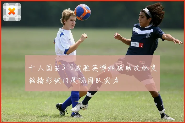 十人国安3-0战胜英博柏杨助攻林良铭精彩破门展现团队实力