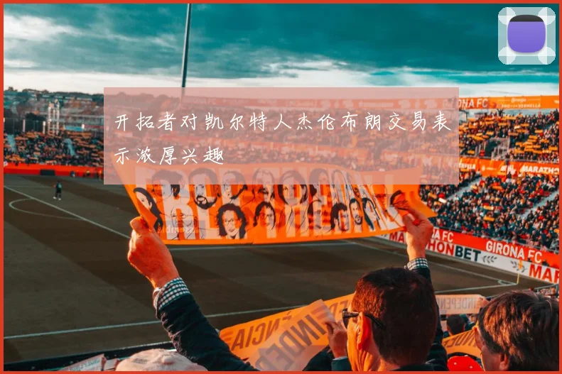 开拓者对凯尔特人杰伦布朗交易表示浓厚兴趣