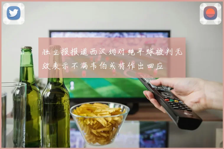 独立报报道西汉姆对绝平球被判无效表示不满韦伯或将作出回应