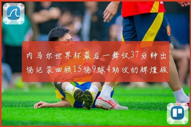 内马尔世界杯最后一舞仅37分钟出场记录回顾15场9球4助攻的辉煌旅程