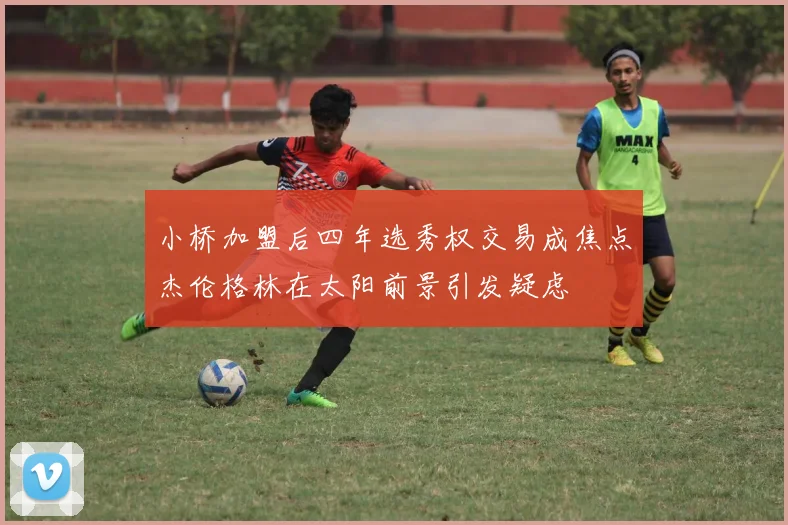 小桥加盟后四年选秀权交易成焦点杰伦格林在太阳前景引发疑虑