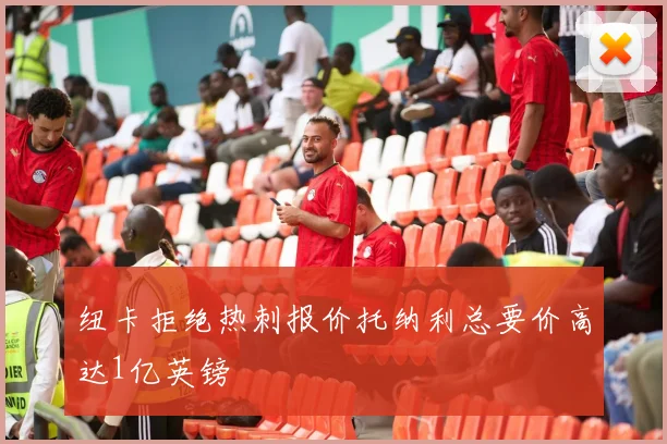 纽卡拒绝热刺报价托纳利总要价高达1亿英镑