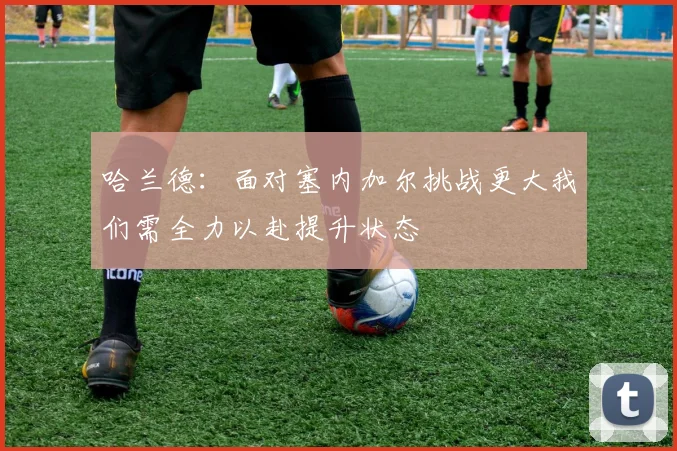 哈兰德：面对塞内加尔挑战更大我们需全力以赴提升状态