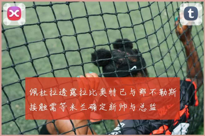 佩杜拉透露拉比奥特已与那不勒斯接触需等米兰确定新帅与总监
