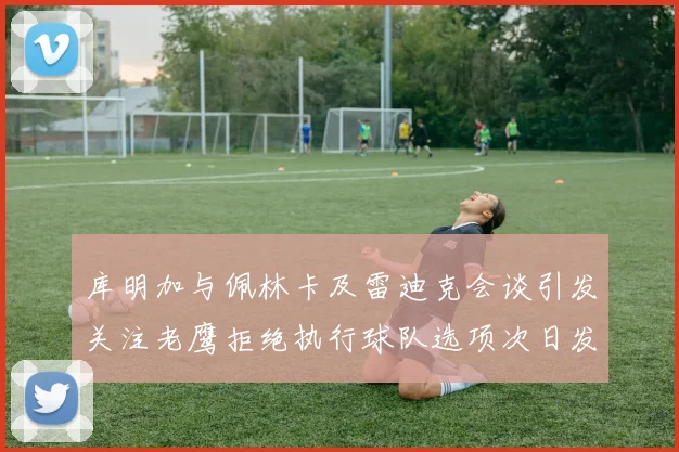库明加与佩林卡及雷迪克会谈引发关注老鹰拒绝执行球队选项次日发生