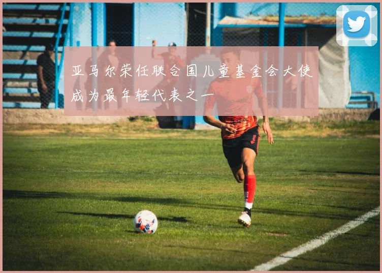 亚马尔荣任联合国儿童基金会大使成为最年轻代表之一